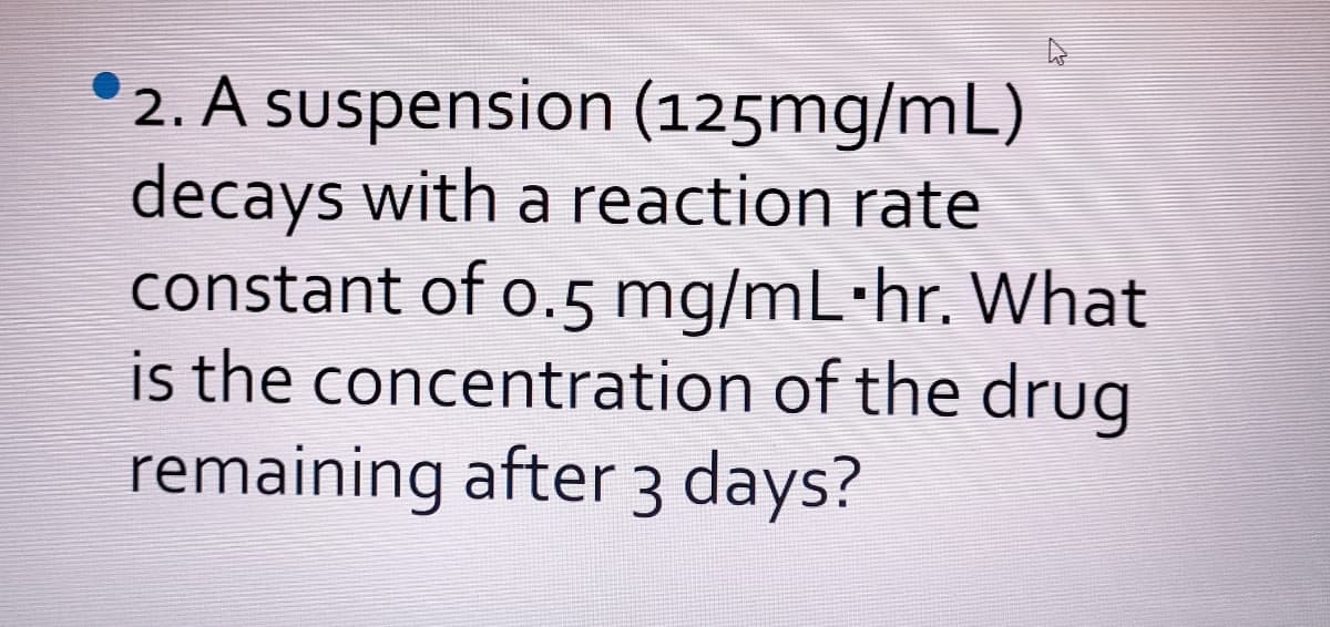 °2. A suspension (125mg/mL)
decays with a reaction rate
constant of o.5 mg/mL·hr. What
is the concentration of the drug
remaining after 3 days?

