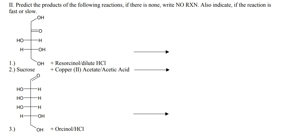 II. Predict the products of the following reactions, if there is none, write NO RXN. Also indicate, if the reaction is
fast or slow.
HO
но-
H-
-OH-
1.)
2.) Sucrose
+ Resorcinol/dilute HCl
+ Copper (II) Acetate/Acetic Acid
HO,
Но-
Но-
Но-
OH
3.)
HO,
+ Orcinol/HCl
운 오우
