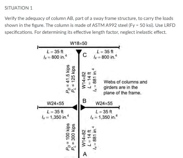 SITUATION 1
Verify the adequacy of column AB, part of a sway frame structure, to carry the loads
shown in the figure. The column is made of ASTM A992 steel (Fy = 50 ksi). Use LRFD
specifications. For determining its effective length factor, neglect inelastic effect.
W18x50
L= 35 ft
k= 800 in.
L= 35 ft
Ix= 800 in.*
Webs of columns and
girders are in the
plane of the frame.
W24x55
W24x55
L= 35 ft
x = 1,350 in.
L= 35 ft
k = 1,350 in.
A
Po = 100 kips
PL= 300 kips
Pp= 41.5 kips
P = 125 kips
» W14x82
L= 14 ft
W14x82
B.
L= 14 ft
Ix = 881 in.
Ix = 881 in.
