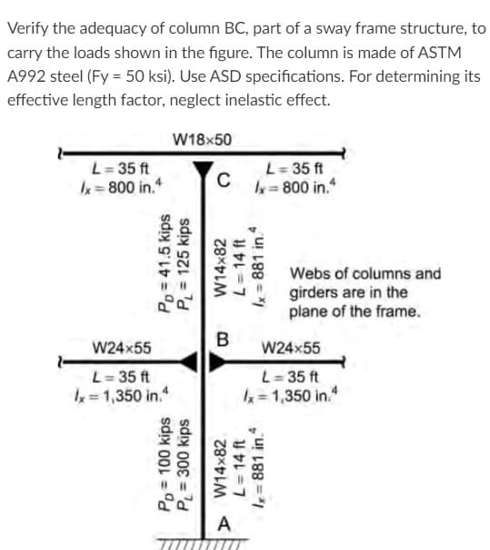Verify the adequacy of column BC, part of a sway frame structure, to
carry the loads shown in the figure. The column is made of ASTM
A992 steel (Fy = 50 ksi). Use ASD specifications. For determining its
effective length factor, neglect inelastic effect.
W18x50
L= 35 ft
k=800 in.
L= 35 ft
C
k= 800 in.
Webs of columns and
girders are in the
plane of the frame.
B
W24x55
W24x55
L= 35 ft
k = 1,350 in.
L= 35 ft
=1,350 in.
A
Po= 100 kips
P = 300 kips
Po = 41.5 kips
P = 125 kips
> W14x82
L= 14 ft
W14x82
L= 14 ft
x= 881 in.
Ix = 881 in
