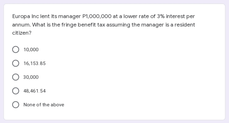 Europa Inc lent its manager P1,000,o00 at a lower rate of 3% interest per
annum. What is the fringe benefit tax assuming the manager is a resident
citizen?
10,000
16,153.85
30,000
48,461.54
None of the above
