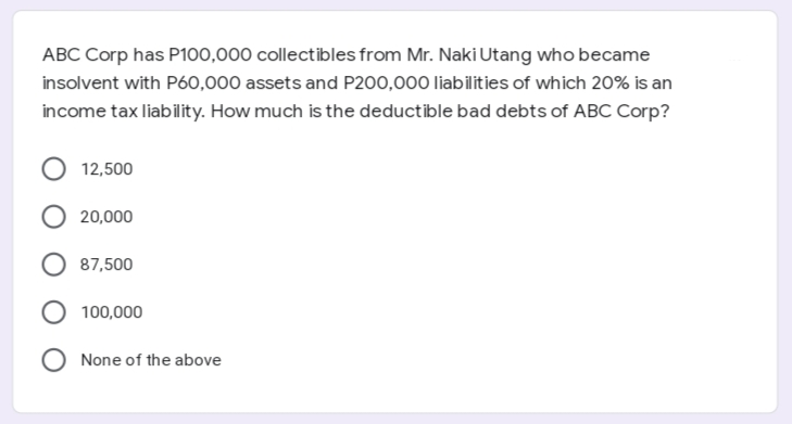 ABC Corp has P100,000 collectibles from Mr. Naki Utang who became
insolvent with Pó0,000 assets and P200,000 liabilities of which 20% is an
income tax liability. How much is the deductible bad debts of ABC Corp?
12,500
20,000
87,500
100,000
None of the above
