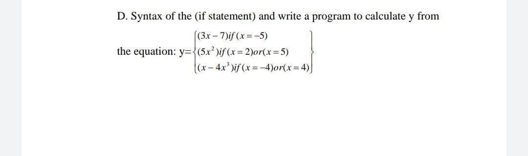 D. Syntax of the (if statement) and write a program to calculate y from
((3x-7)if (x -5)
the equation: y3D{(5x²)if (x 2)0r(x=5)
(x-4x)if (x =-4)or(x%=D4)
