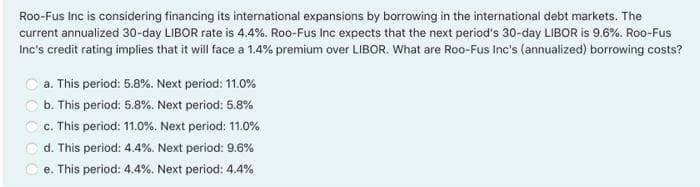 Roo-Fus Inc is considering financing its international expansions by borrowing in the international debt markets. The
current annualized 30-day LIBOR rate is 4.4%. Roo-Fus Inc expects that the next period's 30-day LIBOR is 9.6%. Roo-Fus
Inc's credit rating implies that it will face a 1.4% premium over LIBOR. What are Roo-Fus Ine's (annualized) borrowing costs?
a. This period: 5.8%. Next period: 11.0%
b. This period: 5.8%. Next period: 5.8%
c. This period: 11.0%. Next period: 11.0%
d. This period: 4.4%. Next period: 9.6%
e. This period: 4.4%. Next period: 4.4%
