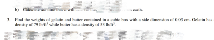 b) Calculaie ihe ume thas will
carth.
3. Find the weights of gelatin and butter contained in a cubic box with a side dimension of 0.03 cm. Gelatin has
density of 79 lb/ft³ while butter has a density of 53 lb/ft³.
