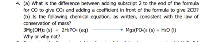 4. (a) What is the difference between adding subscript 2 to the end of the formula
for CO to give CO2 and adding a coefficient in front of the formula to give 2CO?
(b) Is the following chemical equation, as written, consistent with the law of
conservation of mass?
3Mg(OH)2 (s) + 2H3PO4 (aq)
Why or why not?
Mg3(PO+)2 (s) + H2O (I)
