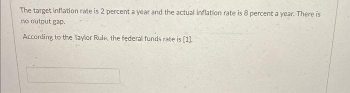 The target inflation rate is 2 percent a year and the actual inflation rate is 8 percent a year. There is
no output gap.
According to the Taylor Rule, the federal funds rate is [1].