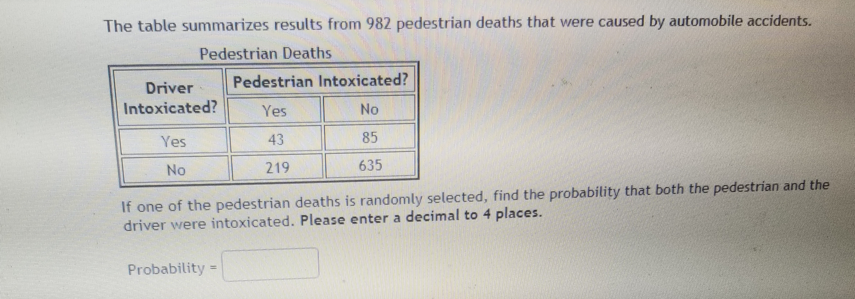 The table summarizes results from 982 pedestrian deaths that were caused by automobile accidents.
Pedestrian Deaths
Pedestrian Intoxicated?
Driver
Intoxicated?
Yes
No
Yes
43
85
No
219
635
If one of the pedestrian deaths is randomly selected, find the probability that both the pedestrian and the
driver were intoxicated. Please enter a decimal to 4 places.
Probability
