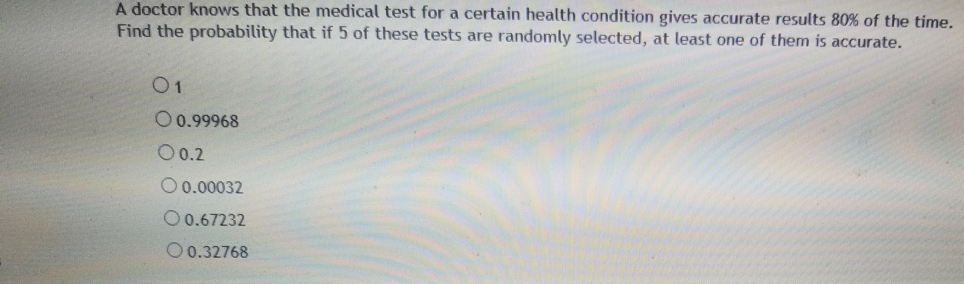 A doctor knows that the medical test for a certain health condition gives accurate resSults 80% of the time.
Find the probability that if 5 of these tests are randomly selected, at least one of them is accurate.
