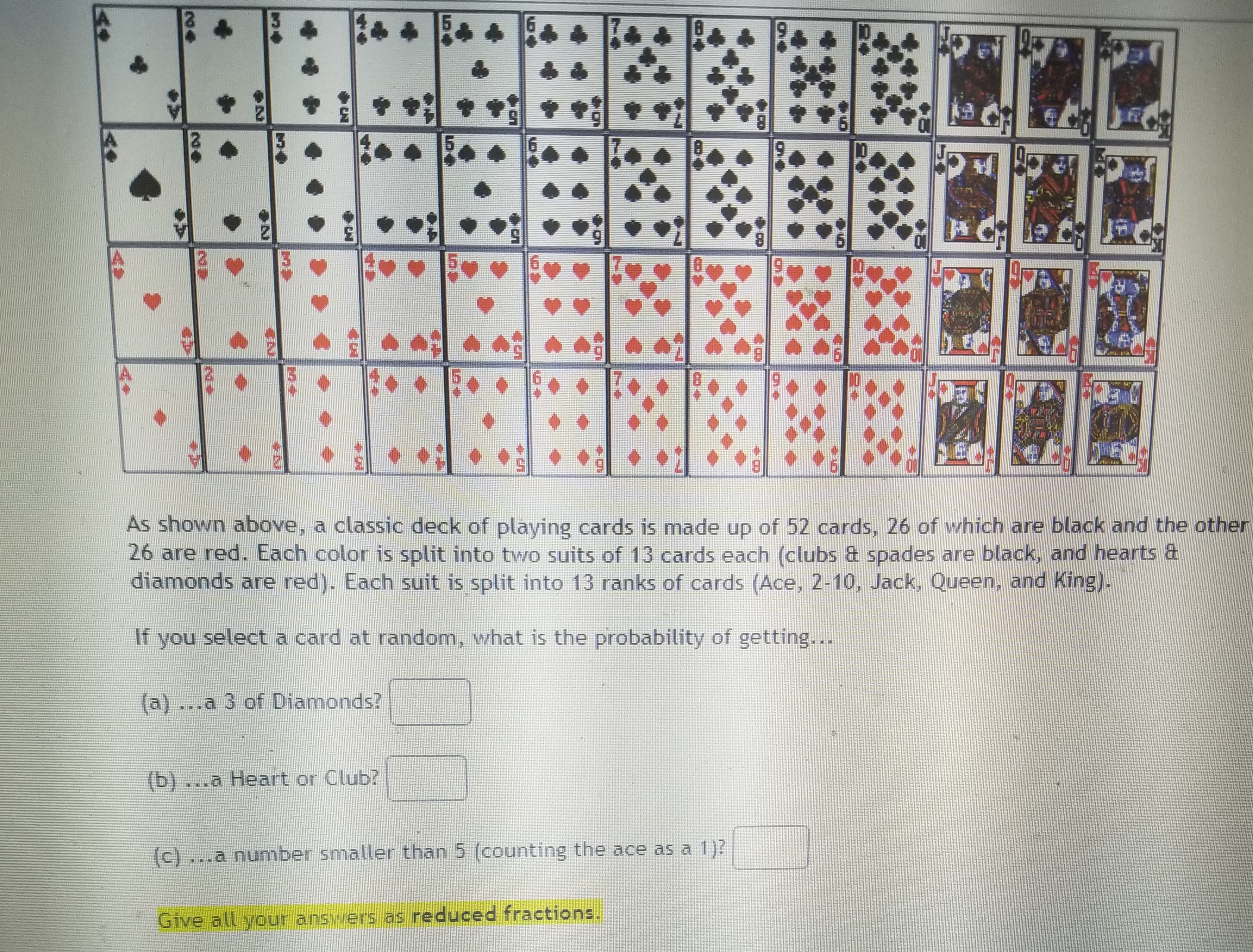 As shown above, a classic deck of playing cards is made up of 52 cards, 26 of which are black and the other
26 are red. Each color is split into two suits of 13 cards each (clubs & spades are black, and hearts &
diamonds are red). Each suit is split into 13 ranks of cards (Ace, 2-10, Jack, Queen, and King).
