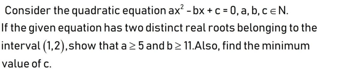 Consider the quadratic equation ax? - bx + c = 0, a, b, c e N.
If the given equation has two distinct real roots belonging to the
%3D
interval (1,2),show that a 2 5 and b> 11.Also, find the minimum
value of c.
