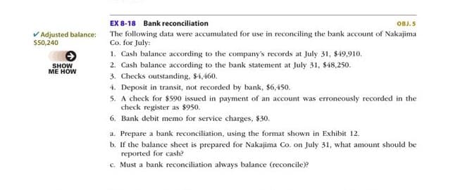 EX 8-18 Bank reconciliation
OBJ. 5
V Adjusted balance:
The following data were accumulated for use in reconciling the bank account of Nakajima
Co. for July:
1. Cash balance according to the company's records at July 31, $49,910.
$50,240
SHOW
МЕ HOW
2. Cash balance according to the bank statement at July 31, $48,250.
3. Checks outstanding, $4,460.
4. Deposit in transit, not recorded by bank, $6,450.
5. A check for $590 issued in payment of an account was erroneously recorded in the
check register as $950.
6. Bank debit memo for service charges, $30.
a. Prepare a bank reconciliation, using the format shown in Exhibit 12.
b. If the balance sheet is prepared for Nakajima Co. on July 31, what amount should be
reported for cash?
c. Must a bank reconciliation always balance (reconcile)?
