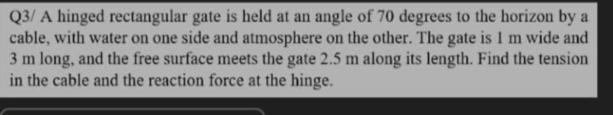 Q3/ A hinged rectangular gate is held at an angle of 70 degrees to the horizon by a
cable, with water on one side and atmosphere on the other. The gate is I m wide and
3 m long, and the free surface meets the gate 2.5 m along its length. Find the tension
in the cable and the reaction force at the hinge.
