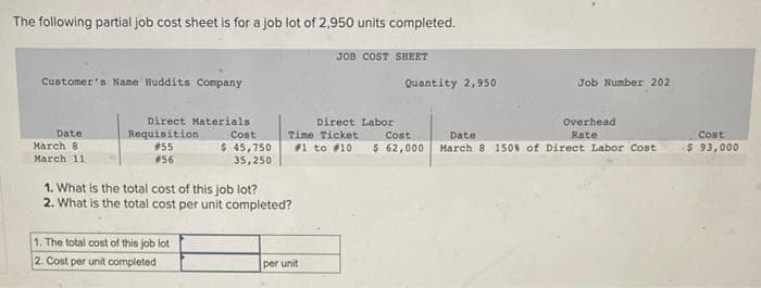 The following partial job cost sheet is for a job lot of 2,950 units completed.
Customer's Name Huddits Company
Date
March 8
March 11.
Direct Materials
Cost
Requisition.
#55
#56
$ 45,750
35,250
1. The total cost of this job lot
2. Cost per unit completed
1. What is the total cost of this job lot?
2. What is the total cost per unit completed?
JOB COST SHEET
Direct Labor
Cost
Time Ticket
#1 to #10 $ 62,000
per unit
Quantity 2,950
Job Number 202
Overhead
Rate
Date:
March 8 150% of Direct Labor Cost
Cost
$ 93,000