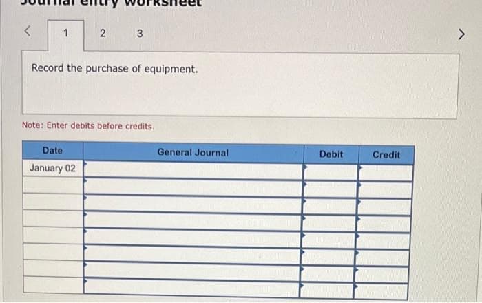 1
2 3
Record the purchase of equipment.
Note: Enter debits before credits.
Date
January 02
General Journal
Debit
Credit