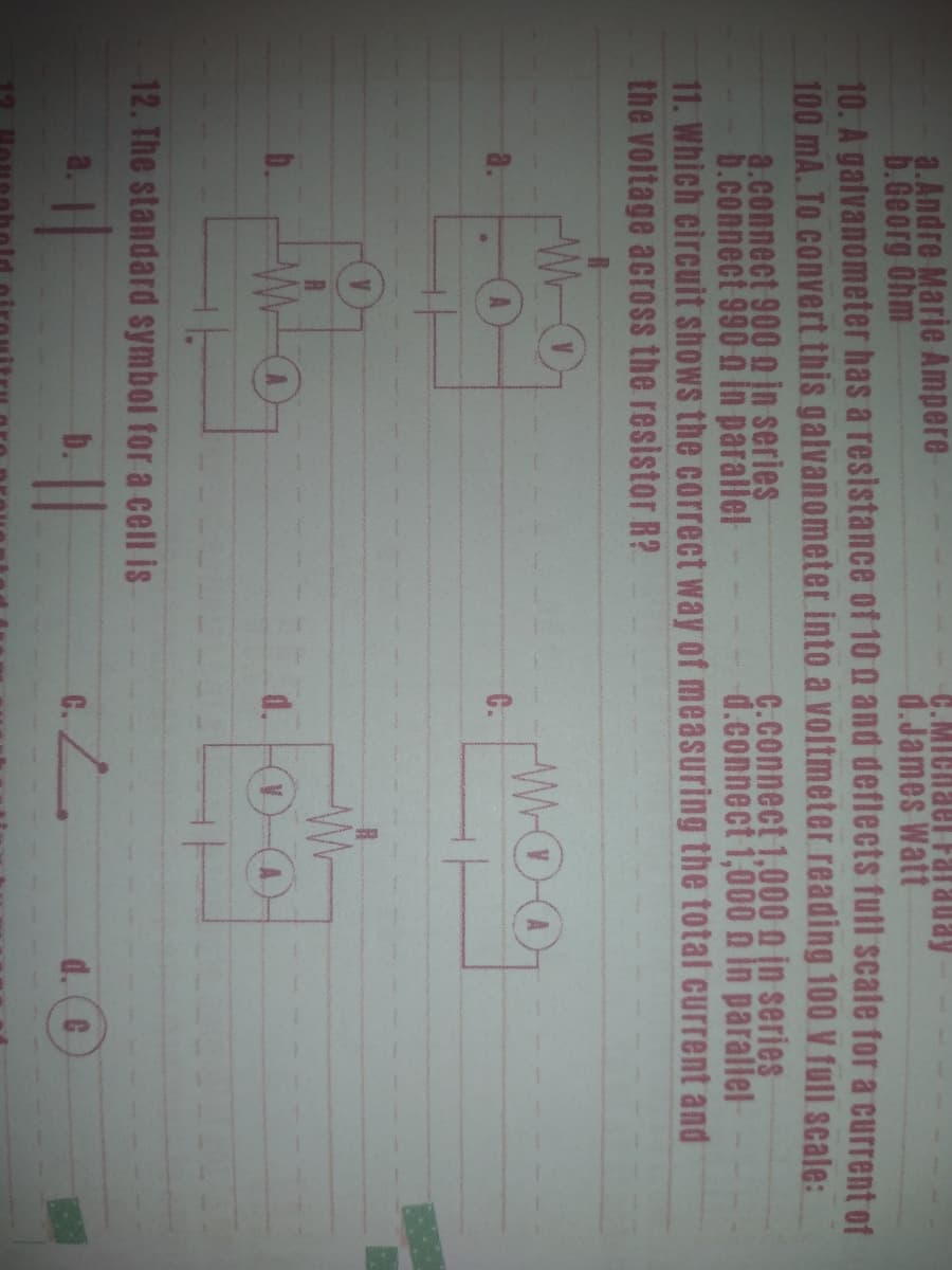 a.Andre Marie Ampere
b.Georg Ohm
10. A galvanometer has a resistance of 10 a and deflects full scate for a current of
100 mA. To convert this galvanometer into a voltmeter reading 100 V full scale:
a.connect 900 o jn series
b.connect 990 n in parallel
11. Which circuit shows the correct way of measuring the total current and
the voltage acroSs the resistor R?
C.MIChael Farauay
d.James Watt
G.connect 1,000 n in series
d.connect 1,000 n in parallel
WOO
a.
C.
d.
12. The standard symbol for a cell is
a.
b.
d. (C
