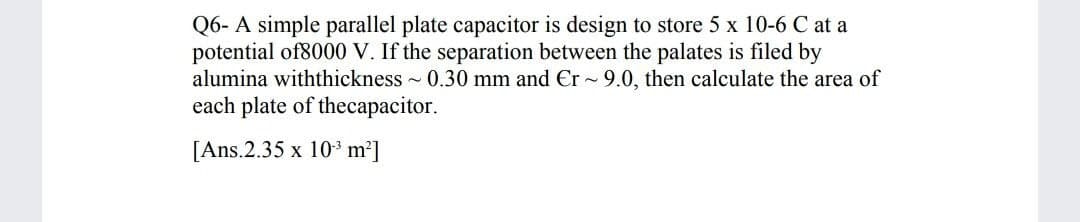 Q6- A simple parallel plate capacitor is design to store 5 x 10-6 C at a
potential of8000 V. If the separation between the palates is filed by
alumina withthickness 0.30 mm and Er - 9.0, then calculate the area of
each plate of thecapacitor.
[Ans.2.35 x 10* m²]
