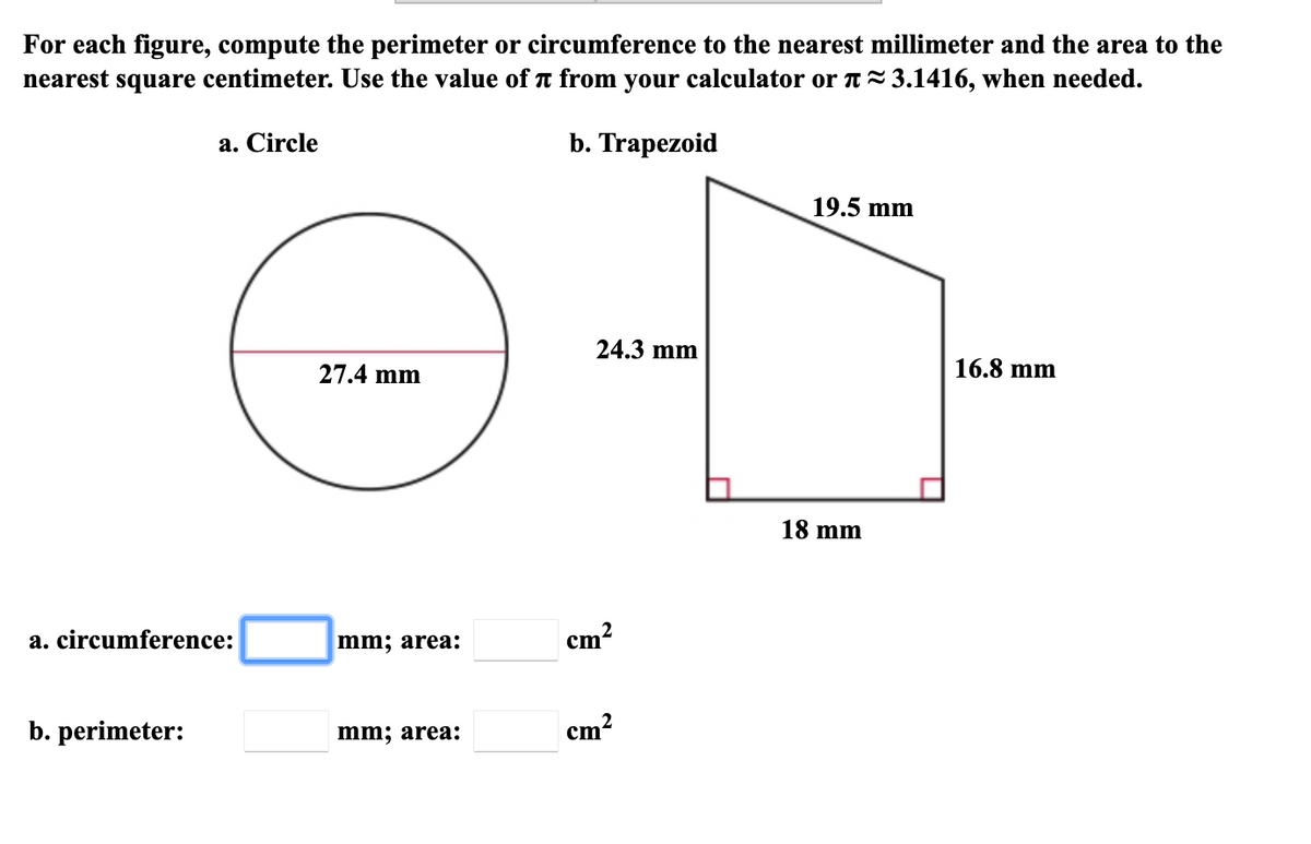 For each figure, compute the perimeter or circumference to the nearest millimeter and the area to the
nearest square centimeter. Use the value of t from your calculator or A-3.1416, when needed.
а. Circle
b. Trapezoid
19.5 mm
24.3 mm
27.4 mm
16.8 mm
18 mm
a. circumference:
mm; area:
cm?
b. perimeter:
mm; area:
cm?
