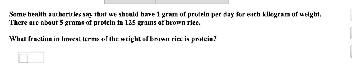 Some health authorities say that we should have 1 gram of protein per day for each kilogram of weight.
There are about 5 grams of protein in 125 grams of brown rice.
What fraction in lowest terms of the weight of brown rice is protein?
