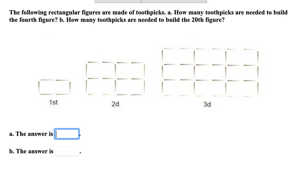 The following rectangular figures are made of toothpicks. a. How many toothpicks are needed to build
the fourth figure? b. How many toothpicks are needed to build the 20th figure?
1st
2d
3d
a. The answer is|
b. The answer is
