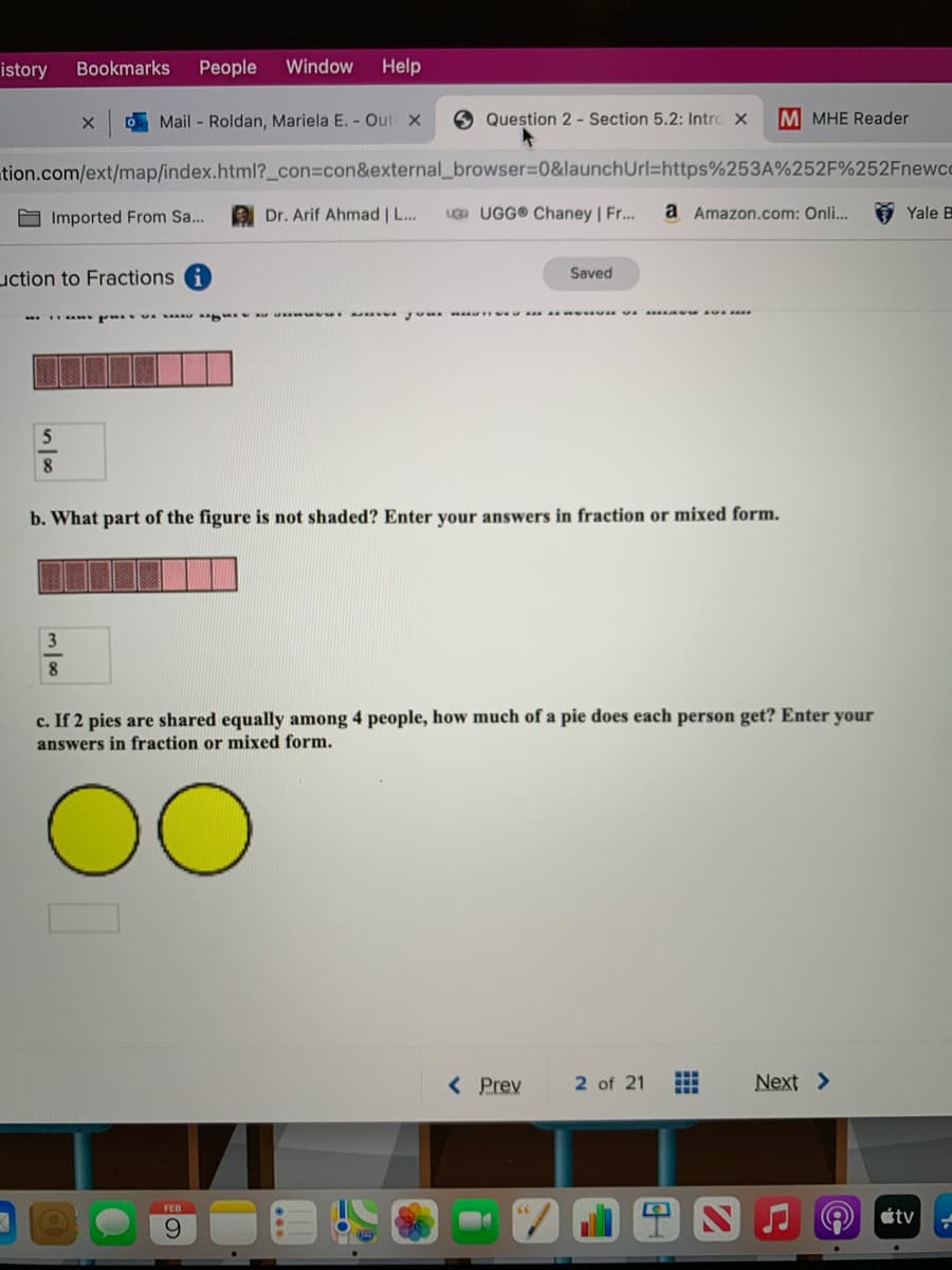 istory
Bookmarks
People
Window
Help
O Mail - Roldan, Mariela E. - Out X
Question 2 - Section 5.2: Intro X
M MHE Reader
tion.com/ext/map/index.html?_con%3con&external_browser%3D0&launchUrl=https%253A%252F%252Fnewcc
O Imported From Sa...
Dr. Arif Ahmad | L...
U UGG® Chaney | Fr...
a Amazon.com: Onli..
Yale B
uction to Fractions
Saved
8.
b. What part of the figure is not shaded? Enter your answers in fraction or mixed form.
8
c. If 2 pies are shared equally among 4 people, how much of a pie does each person get? Enter your
answers in fraction or mixed form.
< Prev
2 of 21
Next >
FEB
átv
9.
