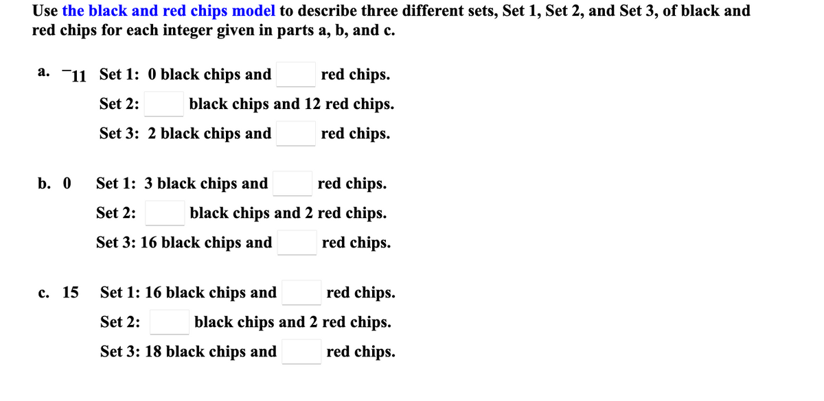 Use the black and red chips model to describe three different sets, Set 1, Set 2, and Set 3, of black and
red chips for each integer given in parts a, b, and c.
a. -11 Set 1: 0 black chips and
red chips.
Set 2:
black chips and 12 red chips.
Set 3: 2 black chips and
red chips.
b. 0
Set 1: 3 black chips and
red chips.
Set 2:
black chips and 2 red chips.
Set 3: 16 black chips and
red chips.
с. 15
Set 1: 16 black chips and
red chips.
Set 2:
black chips and 2 red chips.
Set 3: 18 black chips and
red chips.

