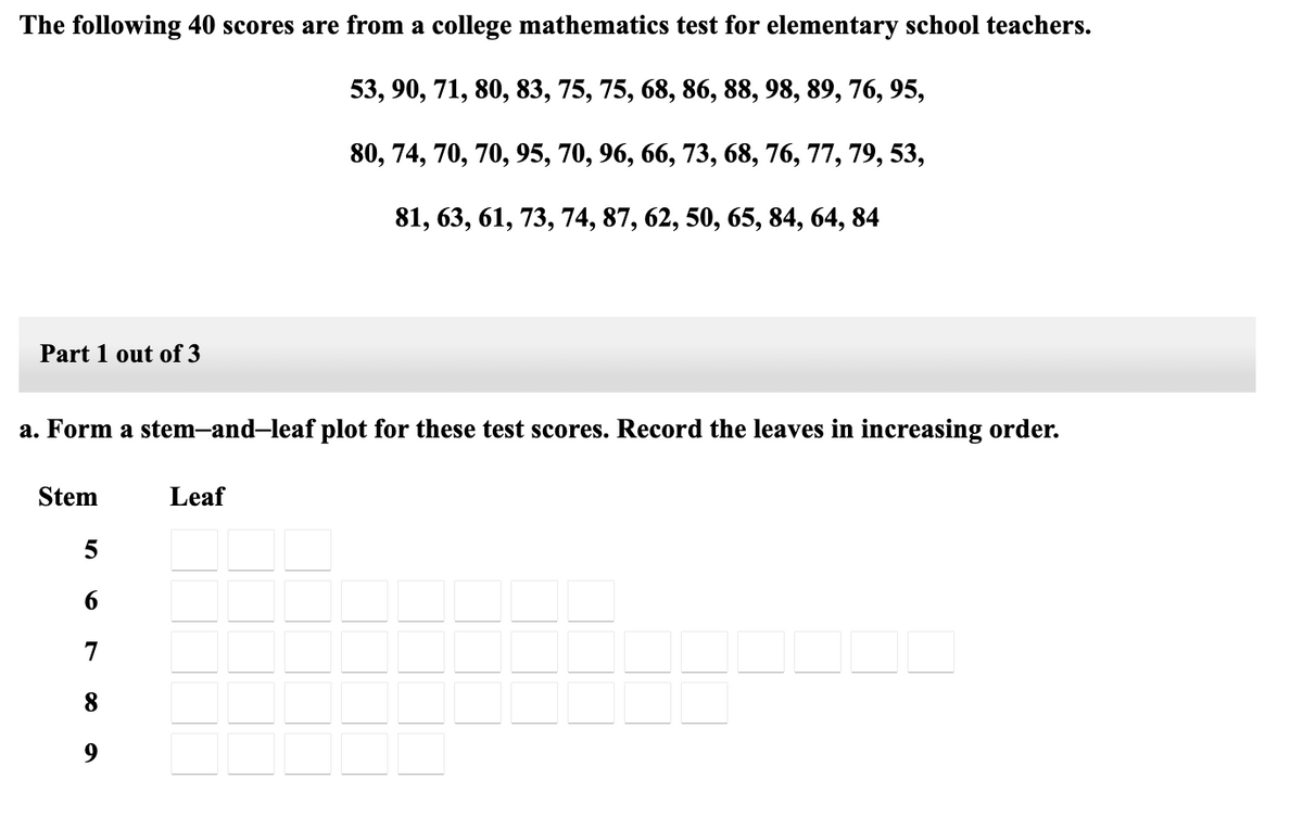 The following 40 scores are from a college mathematics test for elementary school teachers.
53, 90, 71, 80, 83, 75, 75, 68, 86, 88, 98, 89, 76, 95,
80, 74, 70, 70, 95, 70, 96, 66, 73, 68, 76, 77, 79, 53,
81, 63, 61, 73, 74, 87, 62, 50, 65, 84, 64, 84
Part 1 out of 3
a. Form a stem-and-leaf plot for these test scores. Record the leaves in increasing order.
Stem
Leaf
5
7
8
