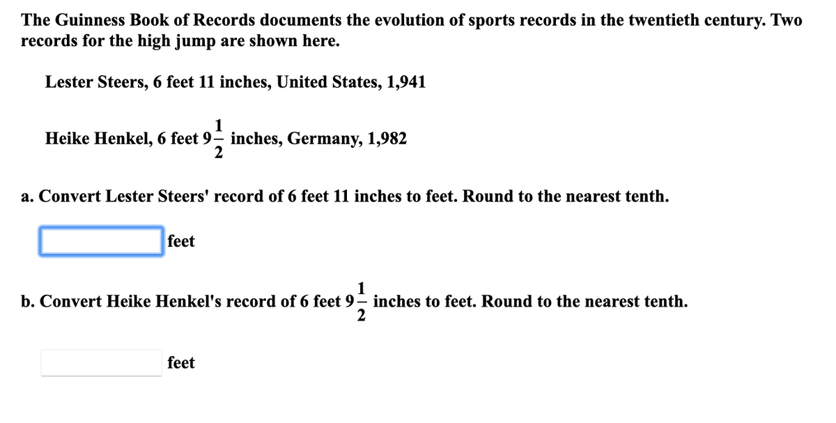 The Guinness Book of Records documents the evolution of sports records in the twentieth century. Two
records for the high jump are shown here.
Lester Steers, 6 feet 11 inches, United States, 1,941
1
Heike Henkel, 6 feet 9– inches, Germany, 1,982
2
a. Convert Lester Steers' record of 6 feet 11 inches to feet. Round to the nearest tenth.
feet
1
b. Convert Heike Henkel's record of 6 feet 9– inches to feet. Round to the nearest tenth.
feet
