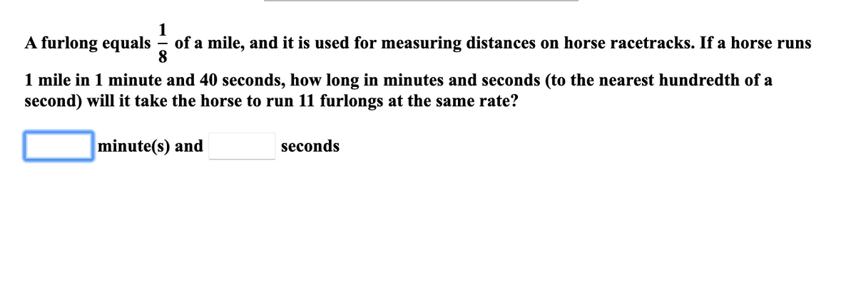 A furlong equals
of a mile, and it is used for measuring distances on horse racetracks. If a horse runs
8.
1 mile in 1 minute and 40 seconds, how long in minutes and seconds (to the nearest hundredth of a
second) will it take the horse to run 11 furlongs at the same rate?
minute(s) and
seconds
