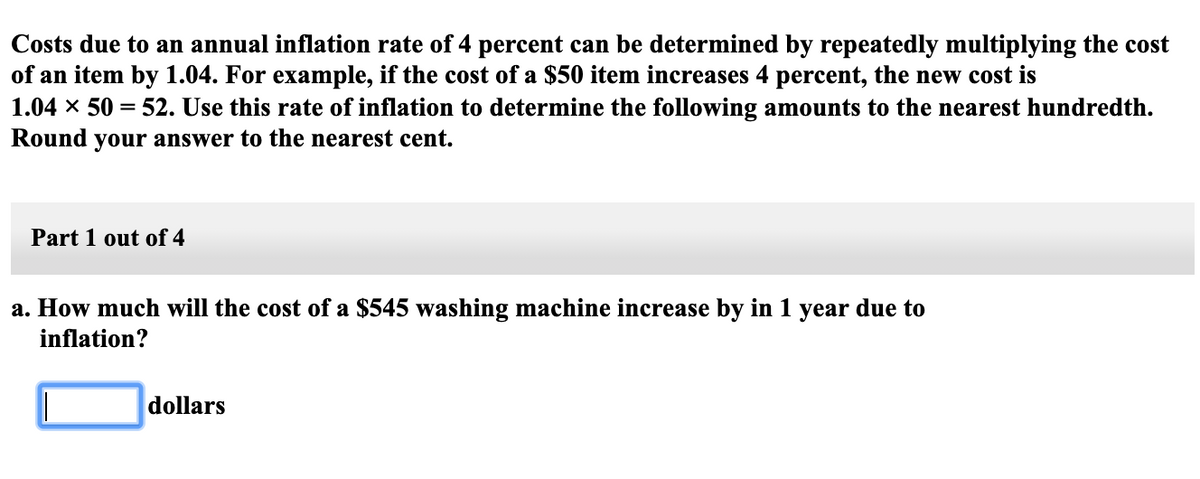 Costs due to an annual inflation rate of 4 percent can be determined by repeatedly multiplying the cost
of an item by 1.04. For example, if the cost of a $50 item increases 4 percent, the new cost is
1.04 x 50 = 52. Use this rate of inflation to determine the following amounts to the nearest hundredth.
Round your answer to the nearest cent.
Part 1 out of 4
a. How much will the cost of a $545 washing machine increase by in 1 year due to
inflation?
dollars
