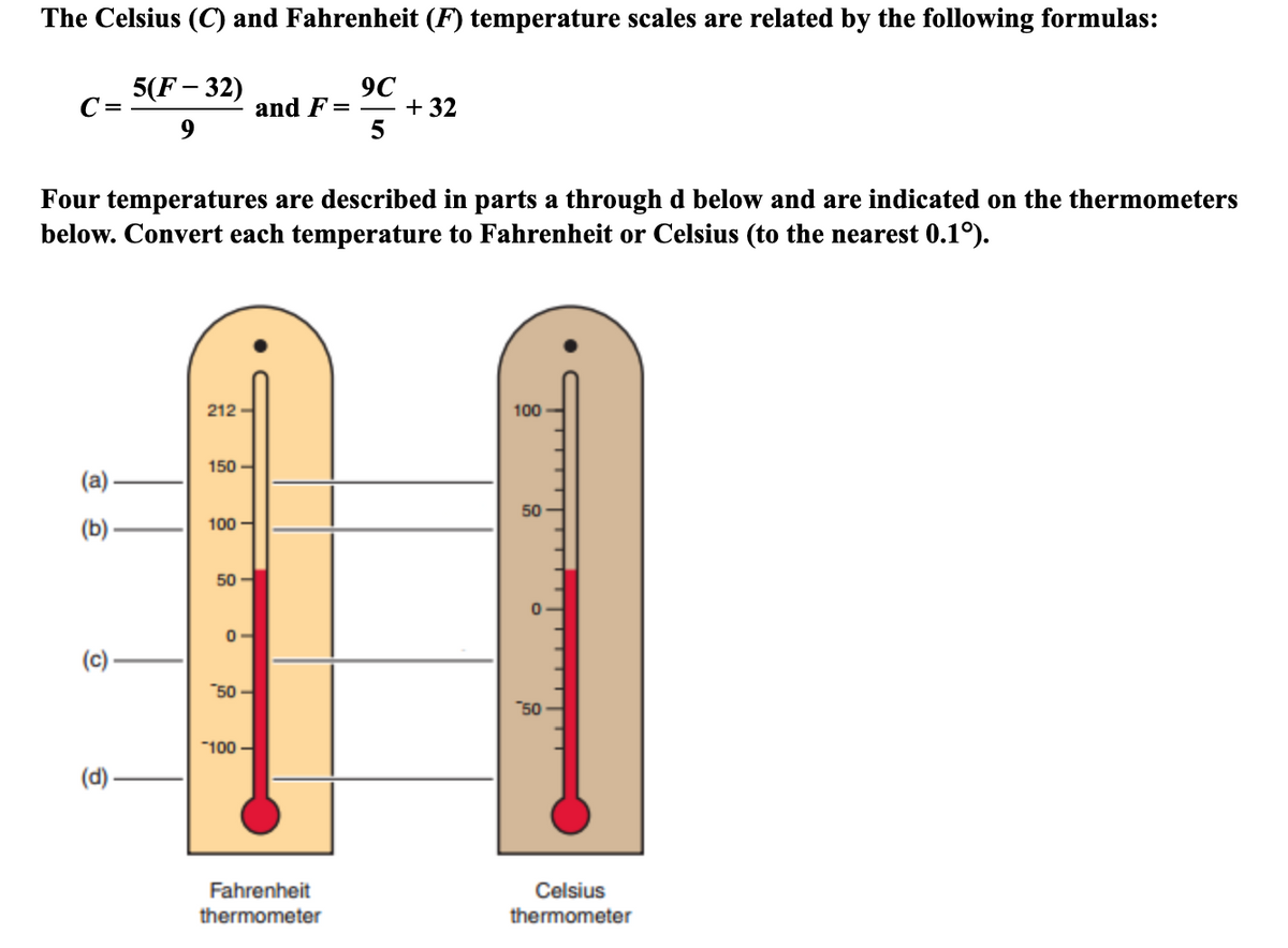 The Celsius (C) and Fahrenheit (F) temperature scales are related by the following formulas:
5(F – 32)
C =
9C
and F =
+ 32
5
Four temperatures are described in parts a through d below and are indicated on the thermometers
below. Convert each temperature to Fahrenheit or Celsius (to the nearest 0.1°).
|3|
212 -
100
150 -
50
(b) .
100 -
50
0-
(c)
50 -
"50
"100 -
(d)
Fahrenheit
Celsius
thermometer
thermometer
