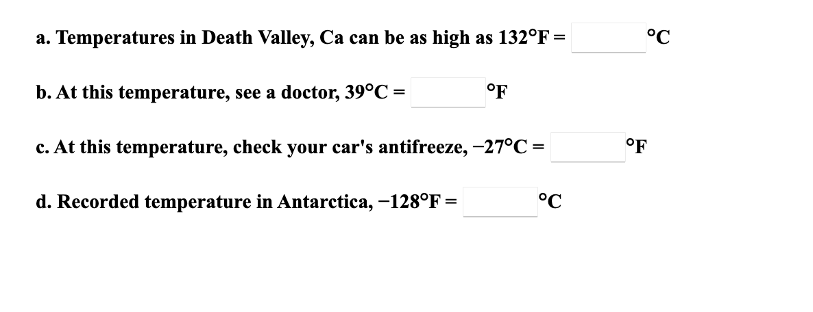 a. Temperatures in Death Valley, Ca can be as high as 132°F =
°C
b. At this temperature, see a doctor, 39°C =
°F
c. At this temperature, check your car's antifreeze, -27°C =
°F
d. Recorded temperature in Antarctica, -128°F =
°C
%3D
