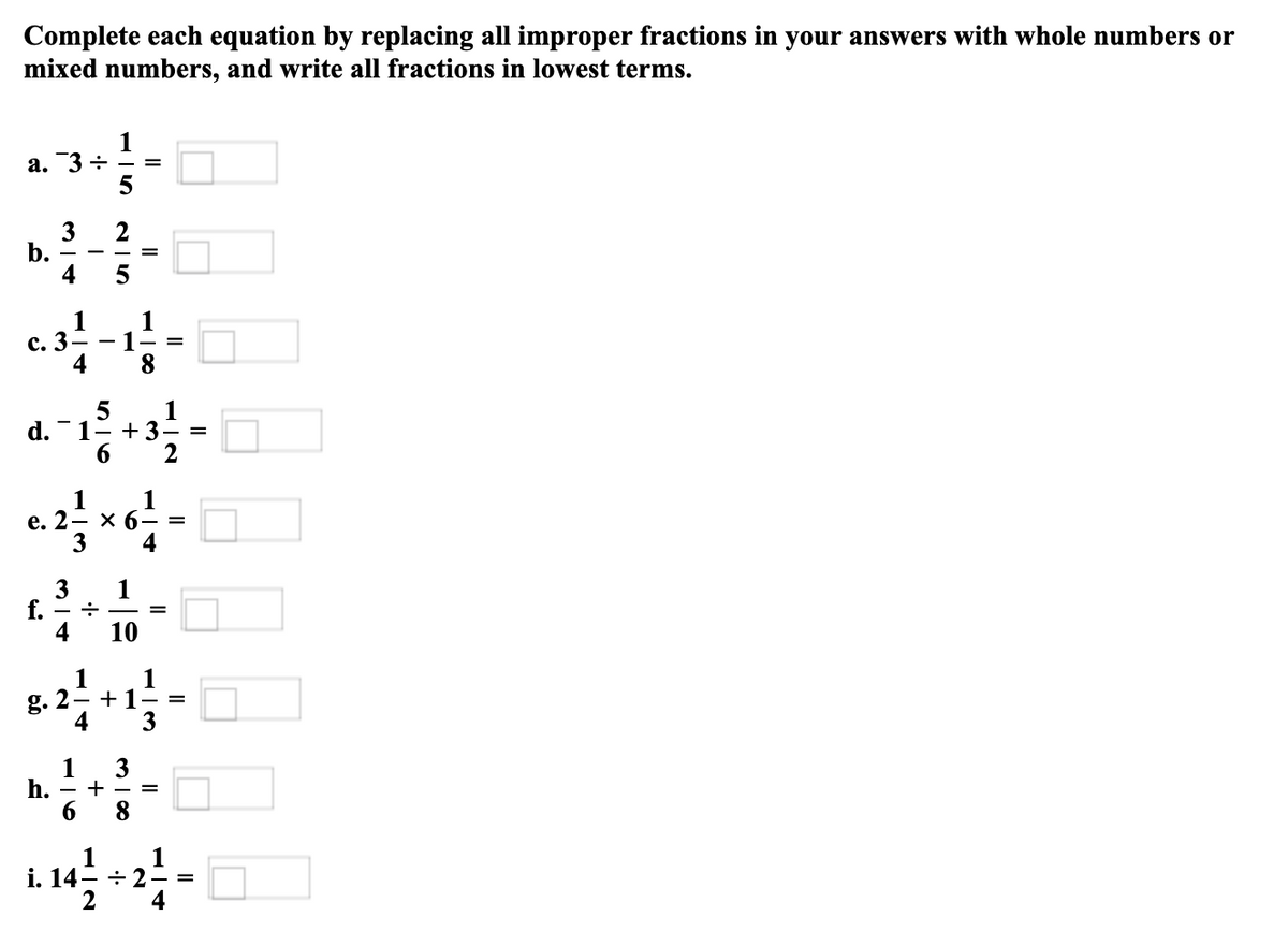 Complete each equation by replacing all improper fractions in your answers with whole numbers or
mixed numbers, and write all fractions in lowest terms.
а. 3 +
3
b.
4
1
1
с. 3 —
1
4
1
1- +3
2
d.
6.
1
1
X 6- =
4
е. 2
1
f. - +
4
3
10
1
1
g. 2- +1-
4
3
1
3
h.
+
6.
8
1
i. 14- ÷ 2 - =
4
1
