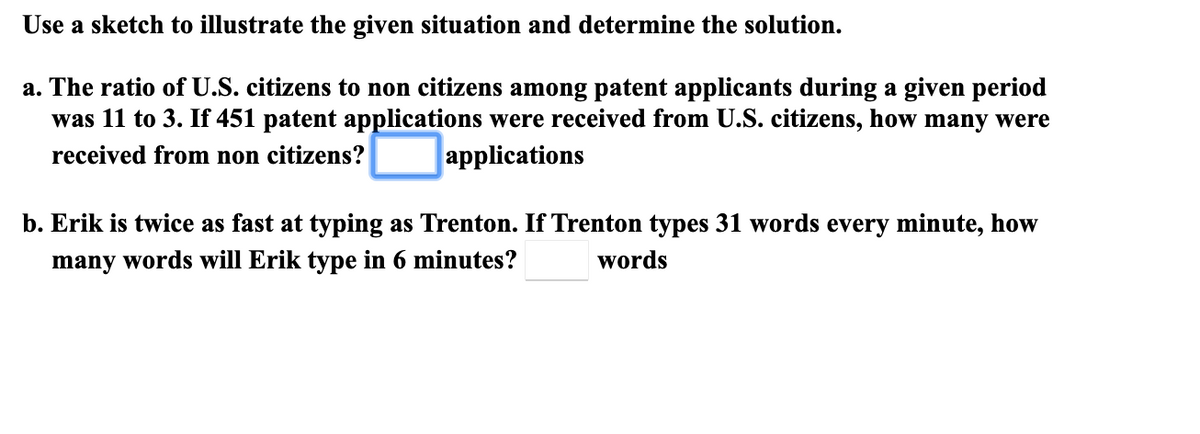Use a sketch to illustrate the given situation and determine the solution.
a. The ratio of U.S. citizens to non citizens among patent applicants during a given period
was 11 to 3. If 451 patent applications were received from U.S. citizens, how many were
received from non citizens?
applications
b. Erik is twice as fast at typing as Trenton. If Trenton types 31 words every minute, how
many words will Erik type in 6 minutes?
words
