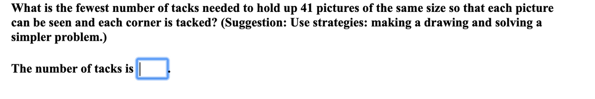 What is the fewest number of tacks needed to hold up 41 pictures of the same size so that each picture
can be seen and each corner is tacked? (Suggestion: Use strategies: making a drawing and solving a
simpler problem.)
The number of tacks is
