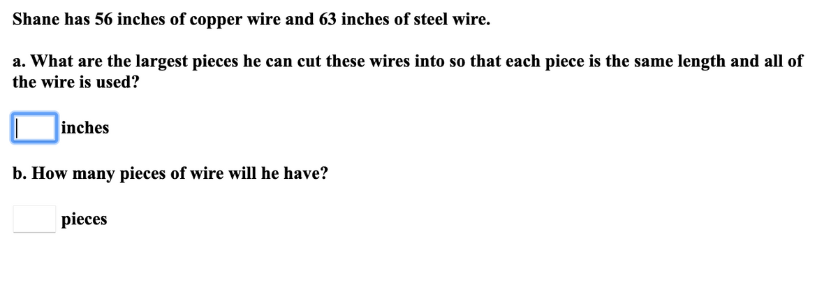 Shane has 56 inches of copper wire and 63 inches of steel wire.
a. What are the largest pieces he can cut these wires into so that each piece is the same length and all of
the wire is used?
inches
b. How many pieces of wire will he have?
pieces
