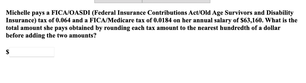 Michelle pays a FICA/OASDI (Federal Insurance Contributions Act/Old Age Survivors and Disability
Insurance) tax of 0.064 and a FICA/Medicare tax of 0.0184 on her annual salary of $63,160. What is the
total amount she pays obtained by rounding each tax amount to the nearest hundredth of a dollar
before adding the two amounts?
$
