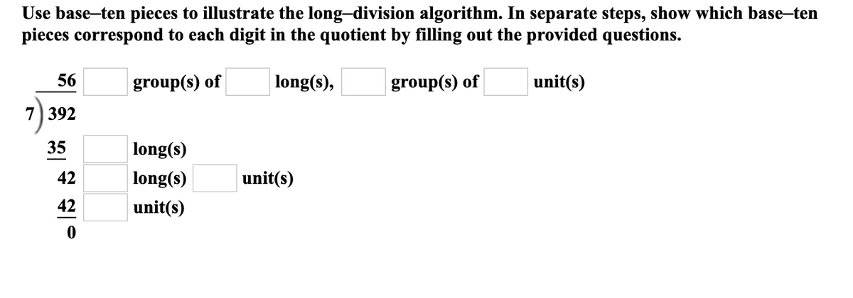 Use base-ten pieces to illustrate the long-division algorithm. In separate steps, show which base-ten
pieces correspond to each digit in the quotient by filling out the provided questions.
56
group(s) of
long(s),
group(s) of
unit(s)
392
35
long(s)
42
long(s)
unit(s)
42
unit(s)
