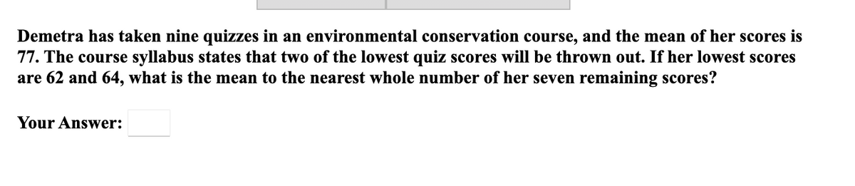 Demetra has taken nine quizzes in an environmental conservation course, and the mean of her scores is
77. The course syllabus states that two of the lowest quiz scores will be thrown out. If her lowest scores
are 62 and 64, what is the mean to the nearest whole number of her seven remaining scores?
Your Answer:
