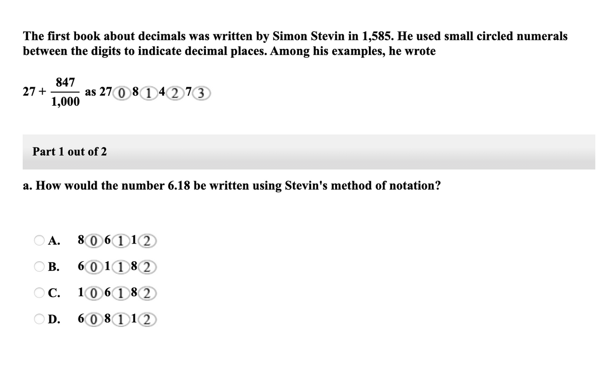 The first book about decimals was written by Simon Stevin in 1,585. He used small circled numerals
between the digits to indicate decimal places. Among his examples, he wrote
847
as 27 0 8 1 4 2 73)
1,000
27 +
Part 1 out of 2
a. How would the number 6.18 be written using Stevin's method of notation?
А.
80 6112
В.
6011 82
OC.
1061 8 2
O D.
60 8112
