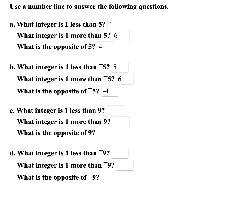 Use a number line to answer the following questions.
a. What integer is 1 less than 5? 4
What integer is 1 more than 5? 6
What is the opposite of 5? 4
b. What integer is 1 less than 5? 5
What integer is 1 more than¯5? 6
What is the opposite of 5? -4
c. What integer is 1 less than 9?
What integer is 1 more than 9?
What is the opposite of 9?
d. What integer is 1 less than 9?
What integer is 1 more than 9?
What is the opposite of ¯9?
