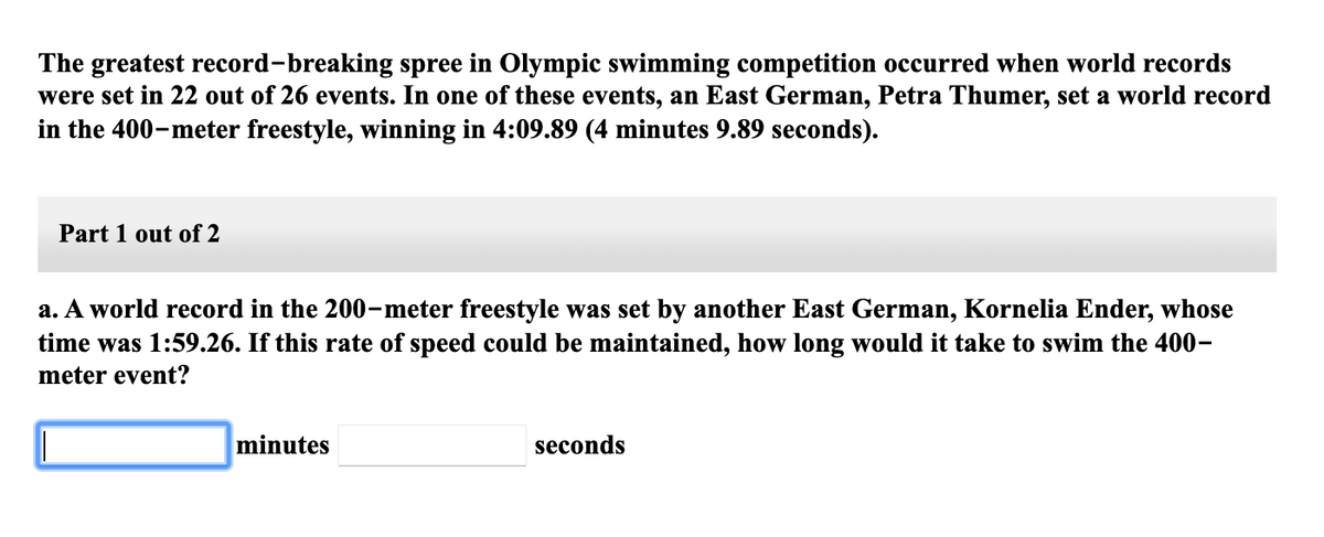 The greatest record-breaking spree in Olympic swimming competition occurred when world records
were set in 22 out of 26 events. In one of these events, an East German, Petra Thumer, set a world record
in the 400-meter freestyle, winning in 4:09.89 (4 minutes 9.89 seconds).
Part 1 out of 2
a. A world record in the 200-meter freestyle was set by another East German, Kornelia Ender, whose
time was 1:59.26. If this rate of speed could be maintained, how long would it take to swim the 400-
meter event?
minutes
seconds
