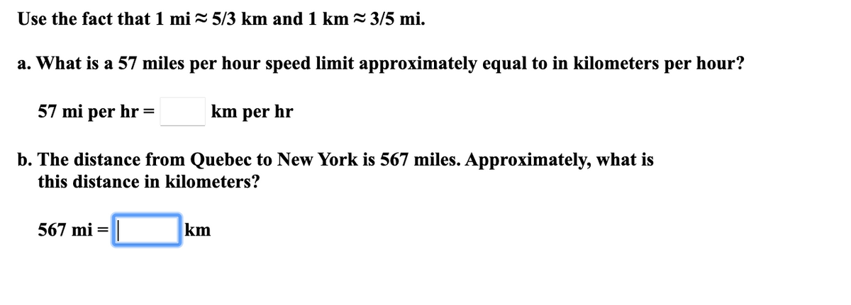 Use the fact that 1 mi = 5/3 km and 1 km = 3/5 mi.
a. What is a 57 miles per hour speed limit approximately equal to in kilometers per hour?
57 mi per hr =
km per hr
b. The distance from Quebec to New York is 567 miles. Approximately, what is
this distance in kilometers?
567 mi =
km
