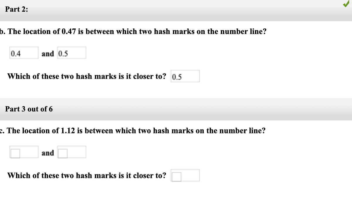 Part 2:
b. The location of 0.47 is between which two hash marks on the number line?
0.4
and 0.5
Which of these two hash marks is it closer to? 0,5
Part 3 out of 6
c. The location of 1.12 is between which two hash marks on the number line?
and
Which of these two hash marks is it closer to?
