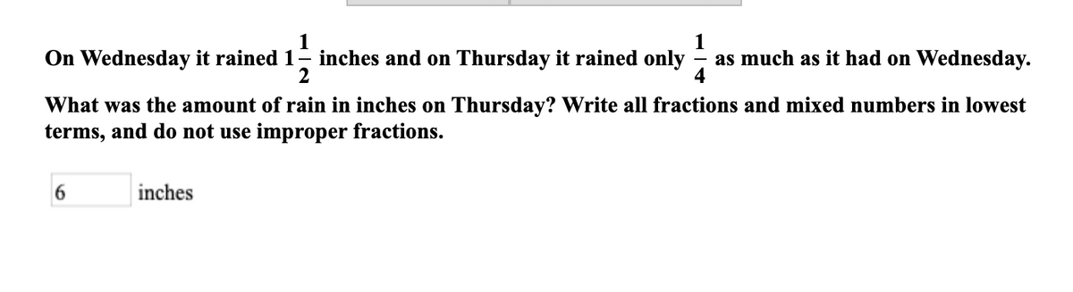 1
On Wednesday it rained 1- inches and on Thursday it rained only
1
as much as it had on Wednesday.
2
What was the amount of rain in inches on Thursday? Write all fractions and mixed numbers in lowest
terms, and do not use improper fractions.
inches
