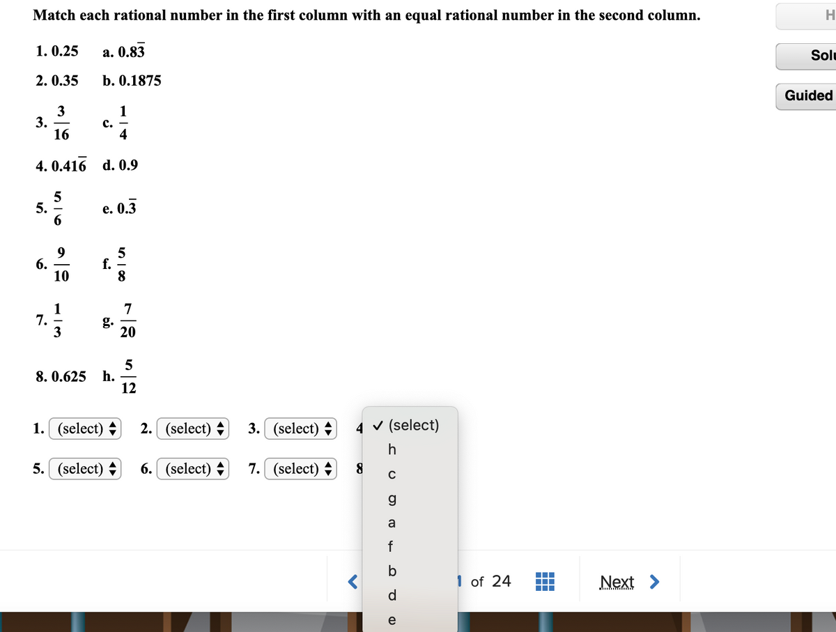 Match each rational number in the first column with an equal rational number in the second column.
1. 0.25
а. 0.83
Solu
2. 0.35
b. 0.1875
Guided
3
3.
16
с.
4. 0.416 d. 0.9
5.
е. О.3
6.
10
f.
7
g.
20
7.
8. 0.625
h.
12
1. (select) +
2. (select) +
3. (select) +
4 v (select)
h
5. (select) +
6. (select) +
7. (select) +
8.
a
f
1 of 24
Next >
d
e
n | 00
