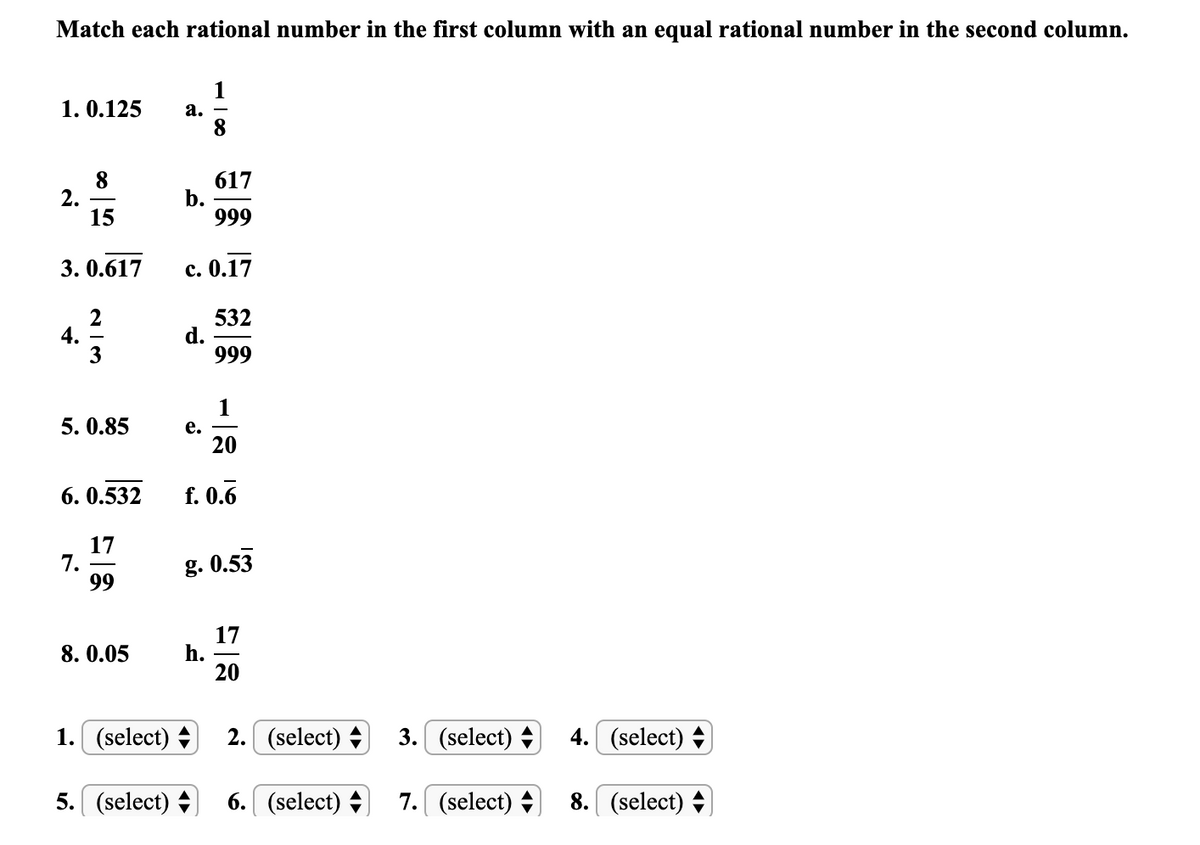 Match each rational number in the first column with an equal rational number in the second column.
1
1. 0.125
а.
8
2.
15
617
b.
999
3. 0.617
c. 0.17
532
d.
999
5. 0.85
e. -
20
6. 0.532
f. 0.6
17
7.
99
g. 0.53
17
h.
20
8. 0.05
1. (select) +
2. (select) +
3. (select) +
4.
(select) +
5. (select) +
6. (select) +
7. (select) +
8. (select) +
