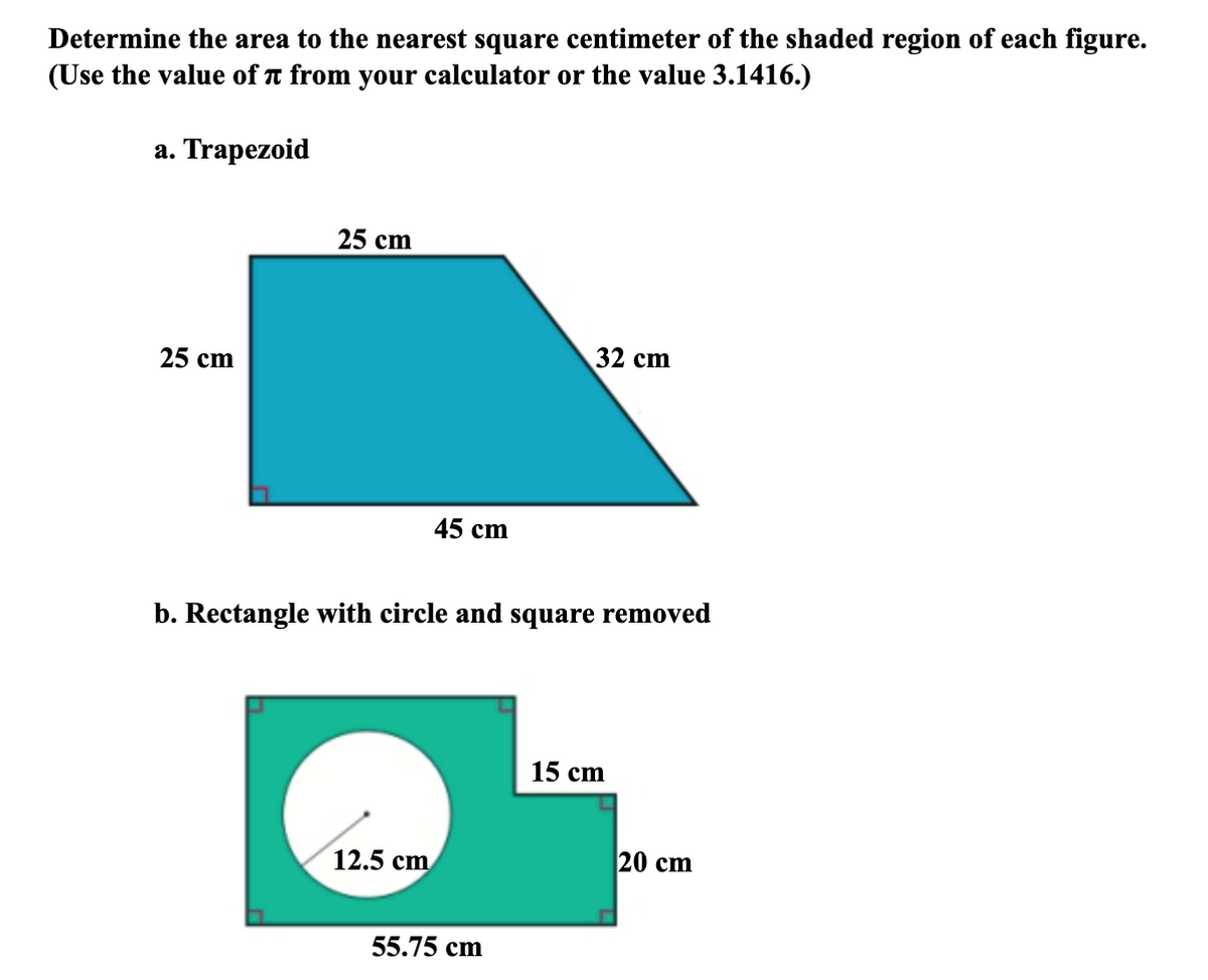 Determine the area to the nearest square centimeter of the shaded region of each figure.
(Use the value of T from your calculator or the value 3.1416.)
а. Trapezoid
25 cm
25 cm
32 cm
45 cm
b. Rectangle with circle and square removed
15 cm
12.5 сm
20 сm
55.75 cm
