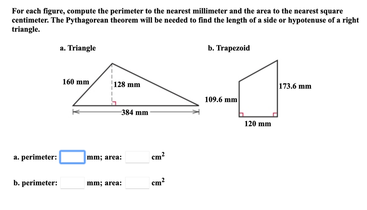 For each figure, compute the perimeter to the nearest millimeter and the area to the nearest square
centimeter. The Pythagorean theorem will be needed to find the length of a side or hypotenuse of a right
triangle.
a. Triangle
b. Trapezoid
160 mm
128 mm
173.6 mm
109.6 mm
384 mm
120 mm
a. perimeter:
mm; area:
cm?
2
b. perimeter:
mm; area:
cm?
