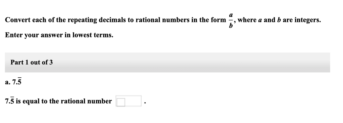 a
Convert each of the repeating decimals to rational numbers in the form
where a and b are integers.
Enter your answer in lowest terms.
Part 1 out of 3
а. 7.5
7.5 is equal to the rational number
